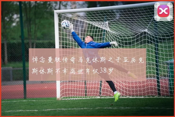 悼念曼联传奇马克休斯之子亚历克斯休斯不幸离世年仅38岁