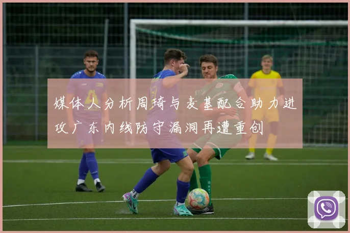媒体人分析周琦与麦基配合助力进攻广东内线防守漏洞再遭重创