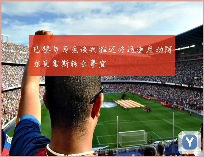 巴黎与马竞谈判推迟将迅速启动阿尔瓦雷斯转会事宜