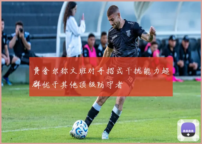 费舍尔称文班对手招式干扰能力超群优于其他顶级防守者