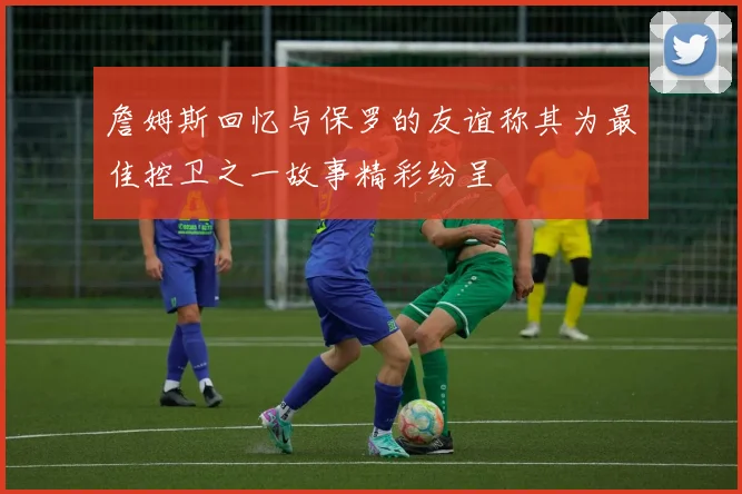 詹姆斯回忆与保罗的友谊称其为最佳控卫之一故事精彩纷呈