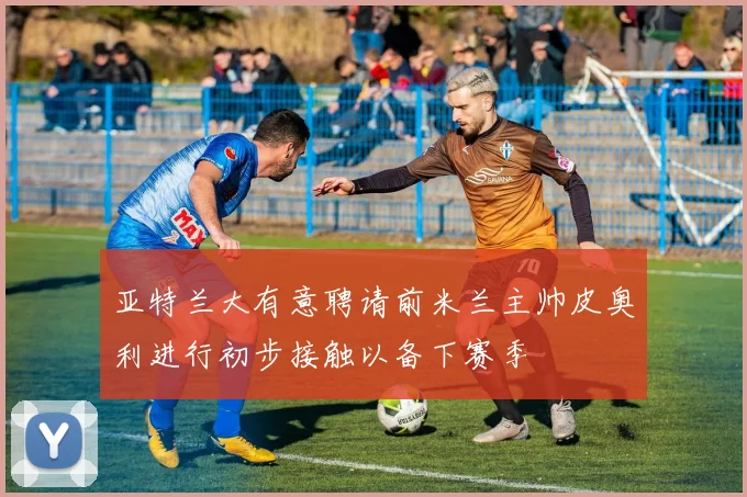 亚特兰大有意聘请前米兰主帅皮奥利进行初步接触以备下赛季