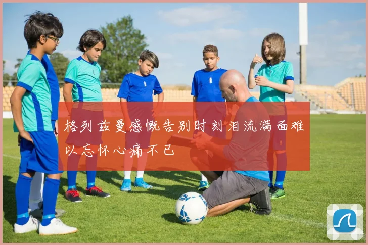 格列兹曼感慨告别时刻泪流满面难以忘怀心痛不已