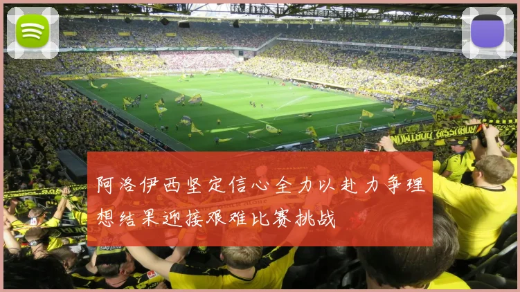 阿洛伊西坚定信心全力以赴力争理想结果迎接艰难比赛挑战
